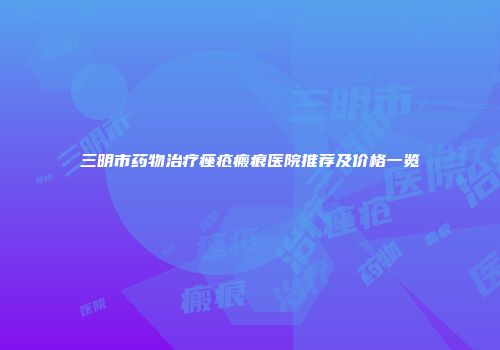 三明市药物治疗痤疮瘢痕医院推荐及价格一览