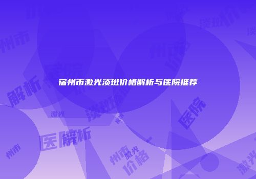 宿州市激光淡斑价格解析与医院推荐