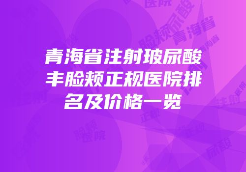 青海省注射玻尿酸丰脸颊正规医院排名及价格一览