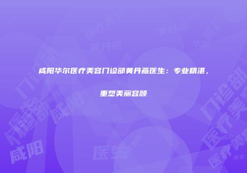 咸阳华尔医疗美容门诊部黄丹燕医生：专业精湛，重塑美丽容颜