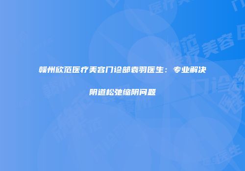 赣州欣范医疗美容门诊部袁羽医生：专业解决阴道松弛缩阴问题