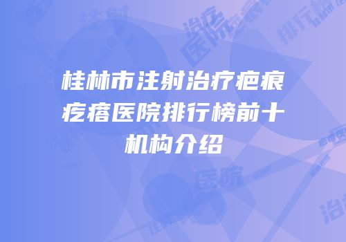 桂林市注射治疗疤痕疙瘩医院排行榜前十机构介绍