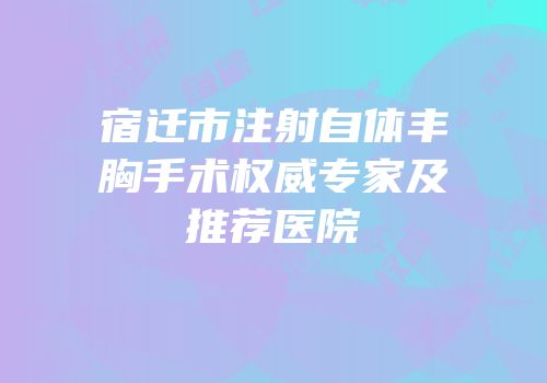 宿迁市注射自体丰胸手术权威专家及推荐医院