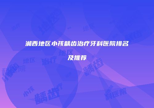 湘西地区小孩龋齿治疗牙科医院排名及推荐