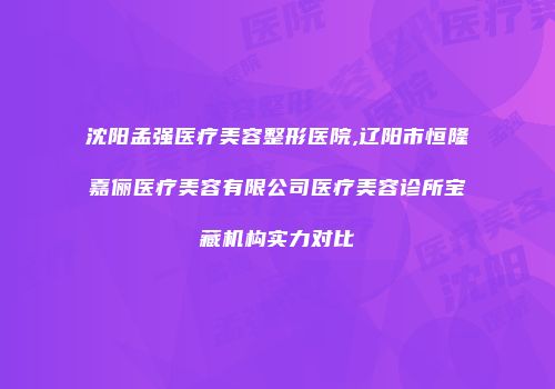 沈阳孟强医疗美容整形医院,辽阳市恒隆嘉俪医疗美容有限公司医疗美容诊所宝藏机构实力对比