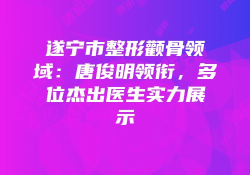 遂宁市整形颧骨领域：唐俊明领衔，多位杰出医生实力展示
