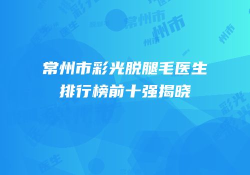 常州市彩光脱腿毛医生排行榜前十强揭晓