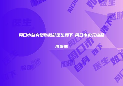 周口市自身脂肪脸部医生如下-周口市史元培整形医生