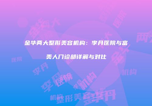 金华两大整形美容机构：李丹医院与富美人门诊部详解与对比