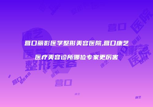 营口丽影医学整形美容医院,营口康艺医疗美容诊所哪位专家更厉害