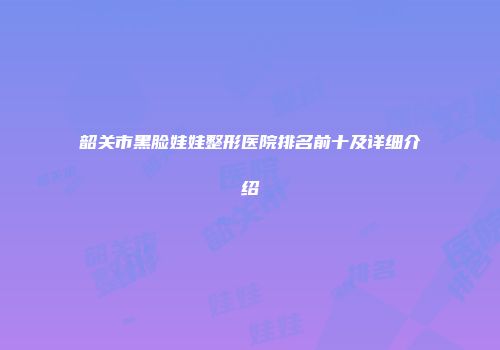 韶关市黑脸娃娃整形医院排名前十及详细介绍