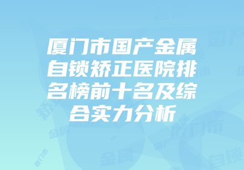 厦门市国产金属自锁矫正医院排名榜前十名及综合实力分析