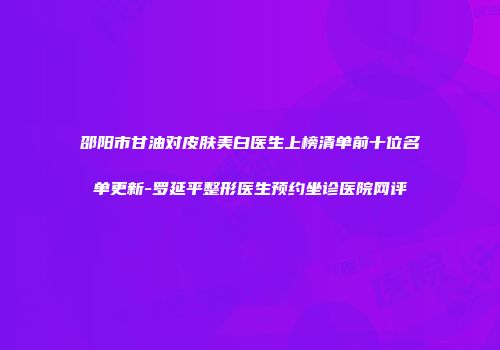 邵阳市甘油对皮肤美白医生上榜清单前十位名单更新-罗延平整形医生预约坐诊医院网评
