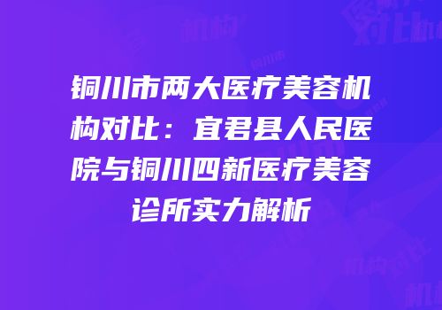 铜川市两大医疗美容机构对比：宜君县人民医院与铜川四新医疗美容诊所实力解析