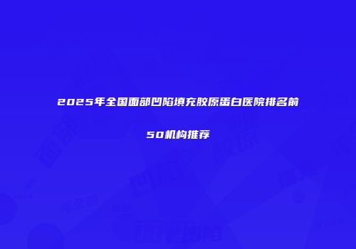 2025年全国面部凹陷填充胶原蛋白医院排名前50机构推荐