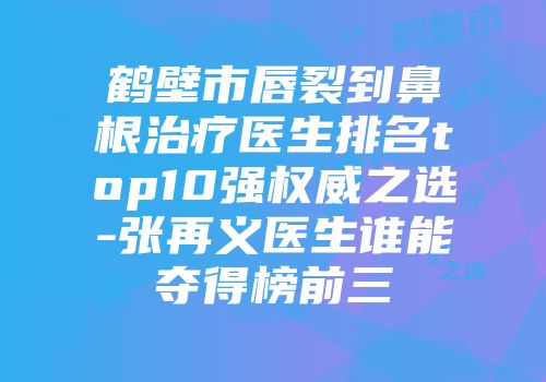 鹤壁市唇裂到鼻根治疗医生排名top10强权威之选-张再义医生谁能夺得榜前三