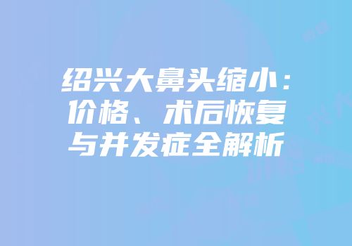 绍兴大鼻头缩小：价格、术后恢复与并发症全解析