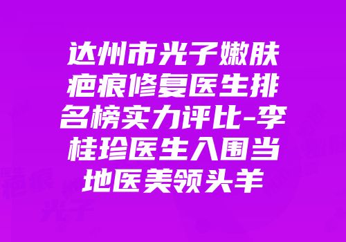 达州市光子嫩肤疤痕修复医生排名榜实力评比-李桂珍医生入围当地医美领头羊