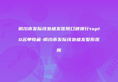 铜川市发际线处植发医院口碑排行top10名单收藏-铜川市发际线处植发整形医院