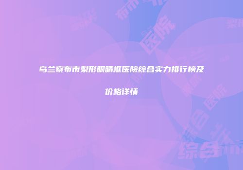 乌兰察布市梨形眼睛框医院综合实力排行榜及价格详情
