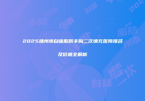 2025扬州市自体脂肪丰胸二次填充医院排名及价格全解析