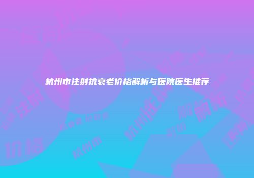 杭州市注射抗衰老价格解析与医院医生推荐