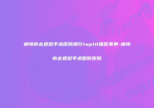 郴州市去色斑手术医院排行top10强医美单-郴州市去色斑手术整形医院