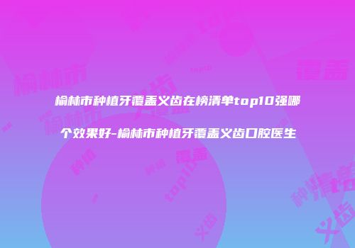 榆林市种植牙覆盖义齿在榜清单top10强哪个效果好-榆林市种植牙覆盖义齿口腔医生
