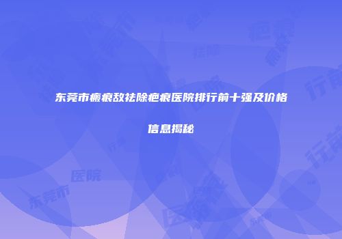 东莞市瘢痕敌祛除疤痕医院排行前十强及价格信息揭秘