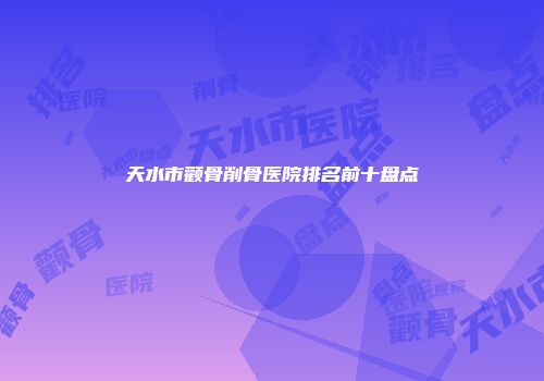 天水市颧骨削骨医院排名前十盘点