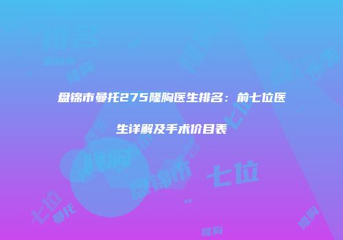 盘锦市曼托275隆胸医生排名：前七位医生详解及手术价目表