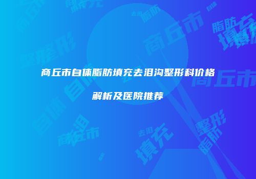 商丘市自体脂肪填充去泪沟整形科价格解析及医院推荐