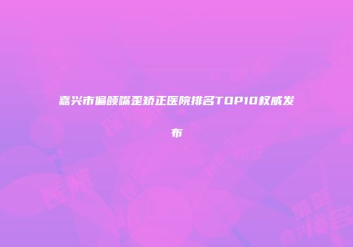 嘉兴市偏颌嘴歪矫正医院排名TOP10权威发布