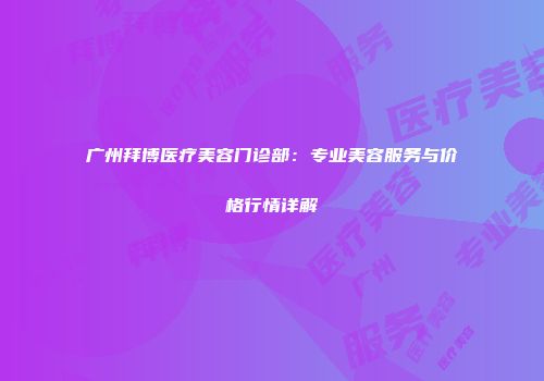 广州拜博医疗美容门诊部：专业美容服务与价格行情详解