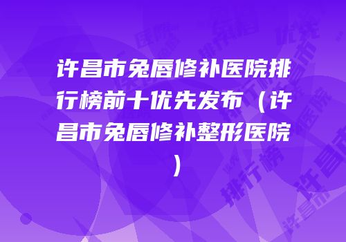 许昌市兔唇修补医院排行榜前十优先发布（许昌市兔唇修补整形医院）