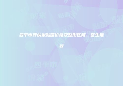 四平市牙纳米贴面价格及整形医院、医生推荐
