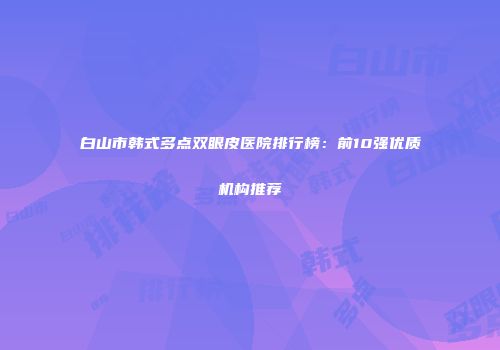 白山市韩式多点双眼皮医院排行榜：前10强优质机构推荐