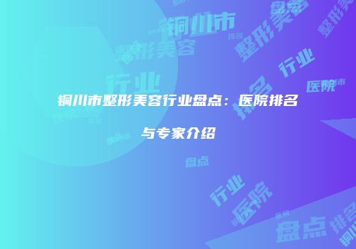 铜川市整形美容行业盘点：医院排名与专家介绍