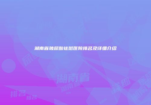 湖南省玻尿酸祛斑医院排名及详细介绍