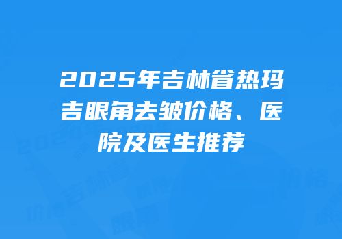 2025年吉林省热玛吉眼角去皱价格、医院及医生推荐