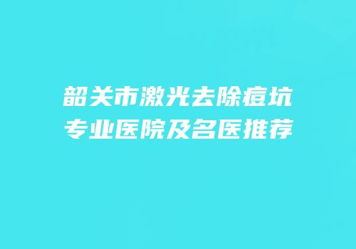 韶关市激光去除痘坑专业医院及名医推荐