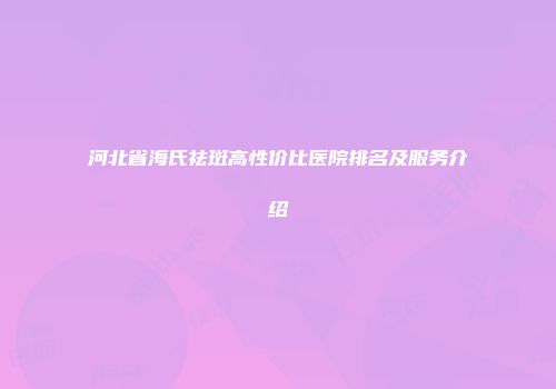 河北省海氏祛斑高性价比医院排名及服务介绍