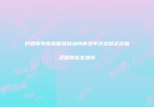 黔西南布依族苗族自治州青少年牙齿矫正价格及医院医生推荐