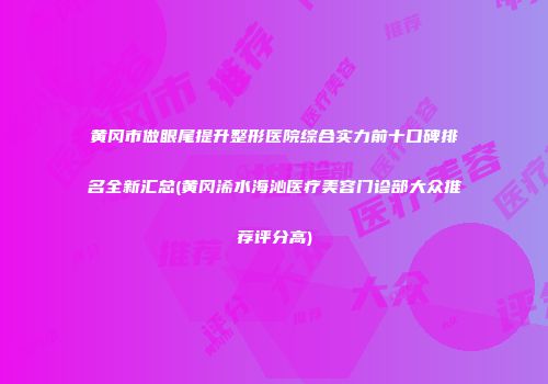 黄冈市做眼尾提升整形医院综合实力前十口碑排名全新汇总(黄冈浠水海沁医疗美容门诊部大众推荐评分高)