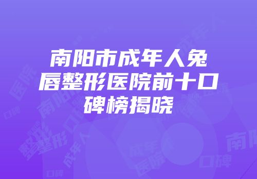 南阳市成年人兔唇整形医院前十口碑榜揭晓