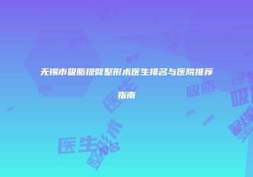无锡市吸脂提臀整形术医生排名与医院推荐指南
