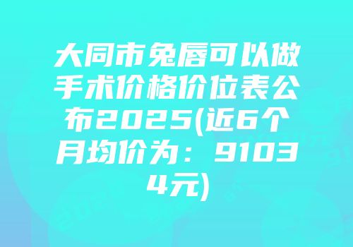 大同市兔唇可以做手术价格价位表公布2025(近6个月均价为：91034元)