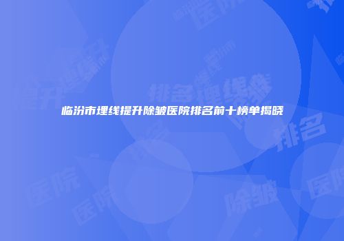 临汾市埋线提升除皱医院排名前十榜单揭晓