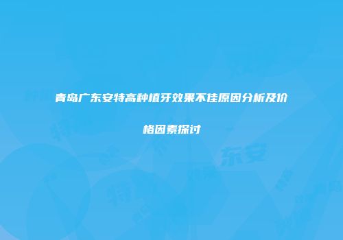 青岛广东安特高种植牙效果不佳原因分析及价格因素探讨