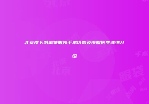 北京皮下剥离祛眼袋手术价格及医院医生详细介绍